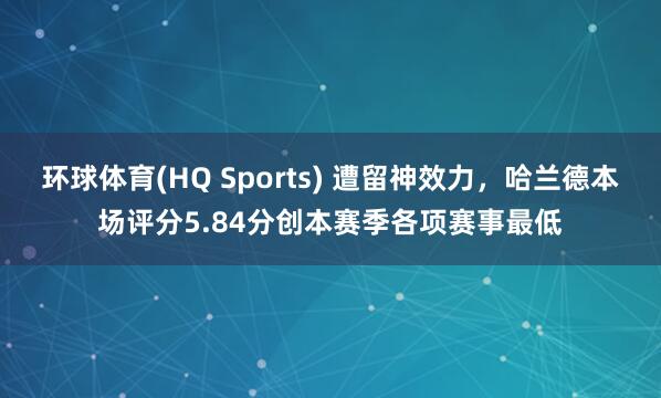 环球体育(HQ Sports) 遭留神效力，哈兰德本场评分5.84分创本赛季各项赛事最低