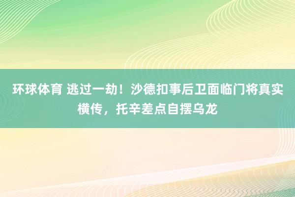 环球体育 逃过一劫！沙德扣事后卫面临门将真实横传，托辛差点自摆乌龙