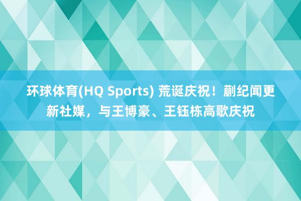 环球体育(HQ Sports) 荒诞庆祝！蒯纪闻更新社媒，与王博豪、王钰栋高歌庆祝
