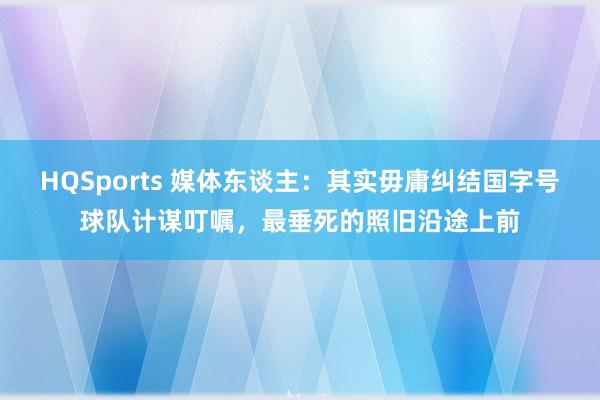 HQSports 媒体东谈主：其实毋庸纠结国字号球队计谋叮嘱，最垂死的照旧沿途上前