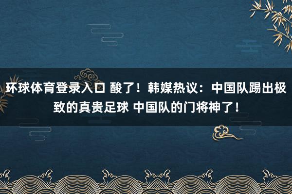 环球体育登录入口 酸了！韩媒热议：中国队踢出极致的真贵足球 中国队的门将神了！