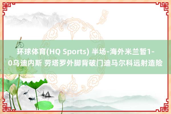 环球体育(HQ Sports) 半场-海外米兰暂1-0乌迪内斯 劳塔罗外脚背破门迪马尔科远射造险