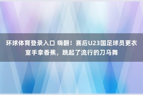 环球体育登录入口 嗨翻！赛后U23国足球员更衣室手拿香蕉，跳起了流行的刀马舞