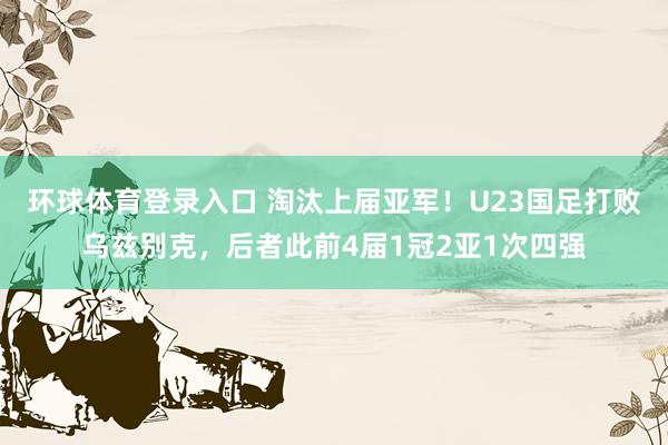 环球体育登录入口 淘汰上届亚军！U23国足打败乌兹别克，后者此前4届1冠2亚1次四强