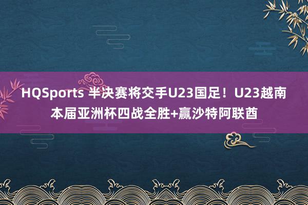 HQSports 半决赛将交手U23国足！U23越南本届亚洲杯四战全胜+赢沙特阿联酋