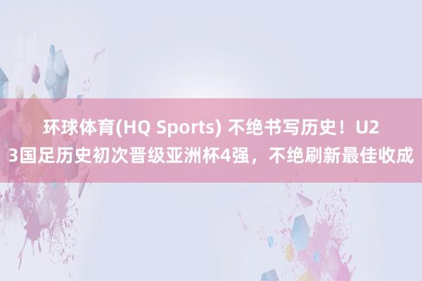 环球体育(HQ Sports) 不绝书写历史！U23国足历史初次晋级亚洲杯4强，不绝刷新最佳收成
