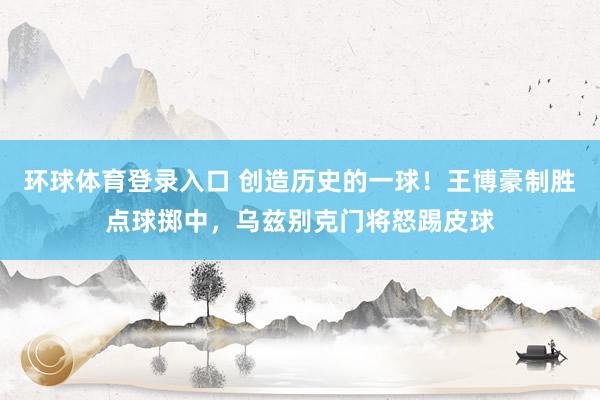 环球体育登录入口 创造历史的一球！王博豪制胜点球掷中，<a href=