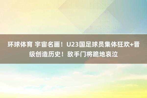 环球体育 宇宙名画！U23国足球员集体狂欢+晋级创造历史！敌手门将跪地哀泣