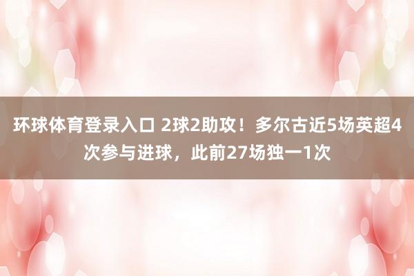 环球体育登录入口 2球2助攻！多尔古近5场英超4次参与进球，此前27场独一1次
