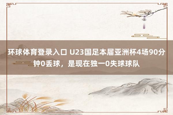 环球体育登录入口 U23国足本届亚洲杯4场90分钟0丢球，是现在独一0失球球队