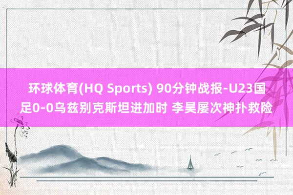 环球体育(HQ Sports) 90分钟战报-U23国足0-0乌兹别克斯坦进加时 李昊屡次神扑救险