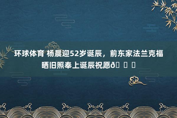 环球体育 杨晨迎52岁诞辰，前东家法兰克福晒旧照奉上诞辰祝愿🎂