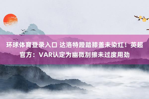 环球体育登录入口 达洛特蹬踏膝盖未染红！英超官方：VAR认定为幽微刮擦未过度用劲