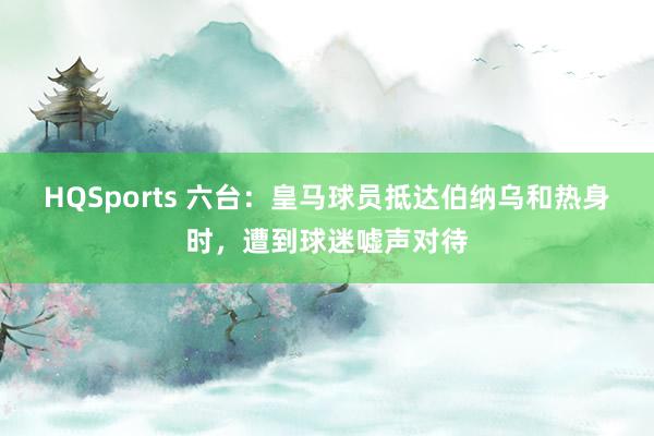 HQSports 六台：皇马球员抵达伯纳乌和热身时，遭到球迷嘘声对待
