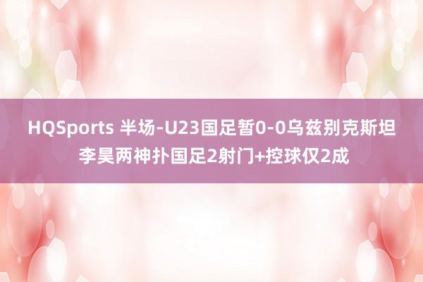HQSports 半场-U23国足暂0-0乌兹别克斯坦 李昊两神扑国足2射门+控球仅2成