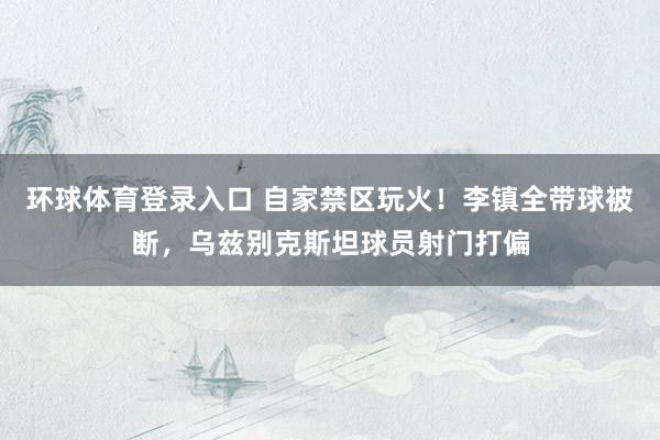环球体育登录入口 自家禁区玩火！李镇全带球被断，乌兹别克斯坦球员射门打偏