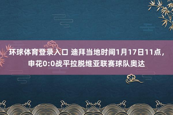 环球体育登录入口 迪拜当地时间1月17日11点，申花0:0战平拉脱维亚联赛球队奥达