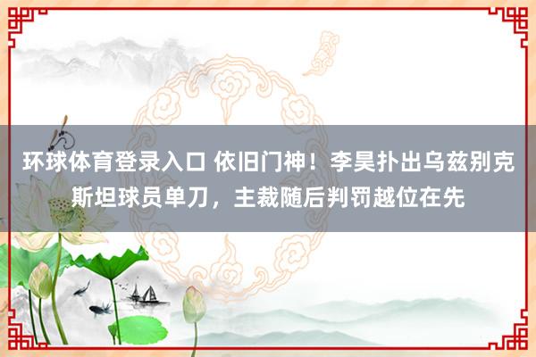 环球体育登录入口 依旧门神！李昊扑出乌兹别克斯坦球员单刀，主裁随后判罚越位在先