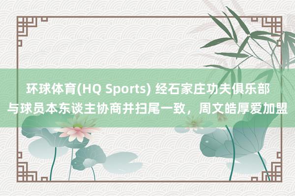 环球体育(HQ Sports) 经石家庄功夫俱乐部与球员本东谈主协商并扫尾一致，周文皓厚爱加盟