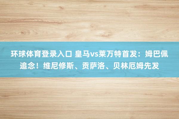 环球体育登录入口 皇马vs莱万特首发：姆巴佩追念！维尼修斯、贡萨洛、贝林厄姆先发