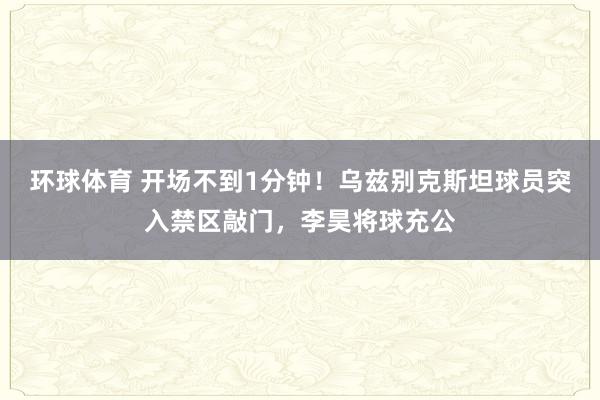 环球体育 开场不到1分钟！乌兹别克斯坦球员突入禁区敲门，李昊将球充公