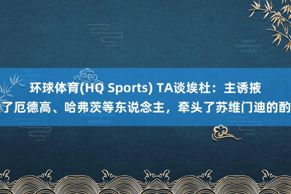 环球体育(HQ Sports) TA谈埃杜：主诱掖进了厄德高、哈弗茨等东说念主，牵头了苏维门迪的酌量