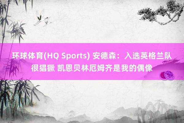 环球体育(HQ Sports) 安德森：入选英格兰队很猖獗 凯恩贝林厄姆齐是我的偶像