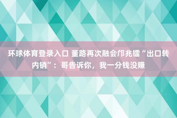 环球体育登录入口 董路再次融会邝兆镭“出口转内销”：哥告诉你，我一分钱没赚