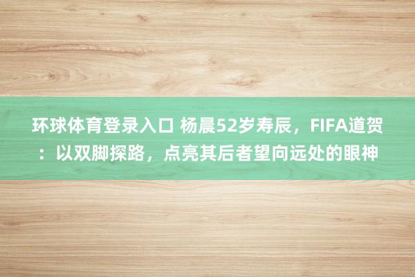 环球体育登录入口 杨晨52岁寿辰，FIFA道贺：以双脚探路，点亮其后者望向远处的眼神