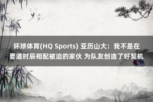 环球体育(HQ Sports) 亚历山大：我不是在要道时辰相配被迫的家伙 为队友创造了好契机