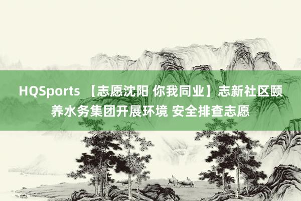 HQSports 【志愿沈阳 你我同业】志新社区颐养水务集团开展环境 安全排查志愿