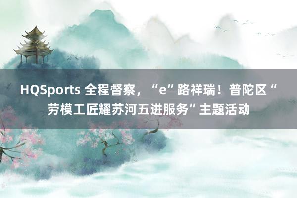 HQSports 全程督察，“e”路祥瑞！普陀区“劳模工匠耀苏河五进服务”主题活动