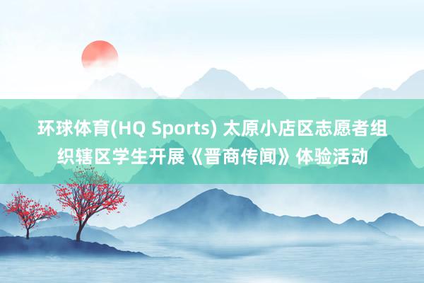环球体育(HQ Sports) 太原小店区志愿者组织辖区学生开展《晋商传闻》体验活动