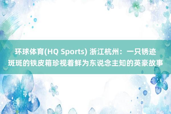 环球体育(HQ Sports) 浙江杭州：一只锈迹斑斑的铁皮箱珍视着鲜为东说念主知的英豪故事