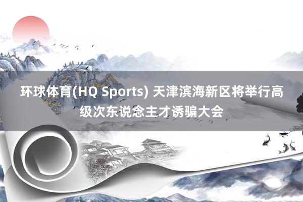 环球体育(HQ Sports) 天津滨海新区将举行高级次东说念主才诱骗大会