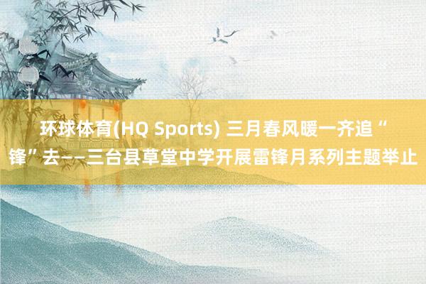 环球体育(HQ Sports) 三月春风暖一齐追“锋”去——三台县草堂中学开展雷锋月系列主题举止