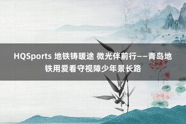 HQSports 地铁铸暖途 微光伴前行——青岛地铁用爱看守视障少年景长路
