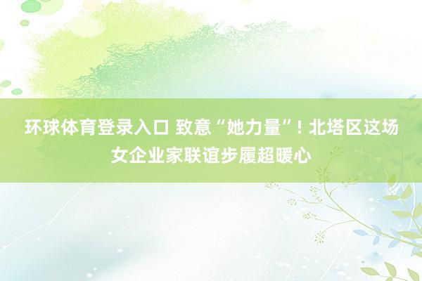 环球体育登录入口 致意“她力量”! 北塔区这场女企业家联谊步履超暖心