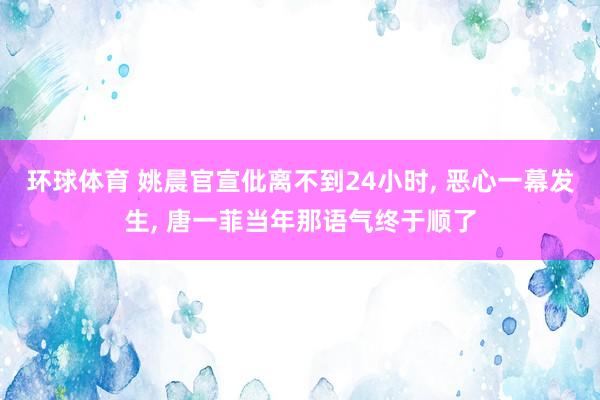 环球体育 姚晨官宣仳离不到24小时， 恶心一幕发生， 唐一菲当年那语气终于顺了