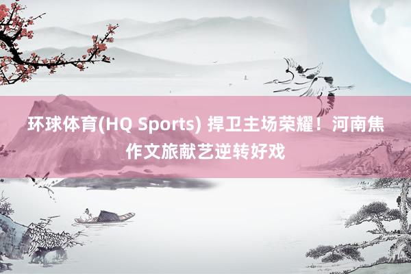 环球体育(HQ Sports) 捍卫主场荣耀！河南焦作文旅献艺逆转好戏