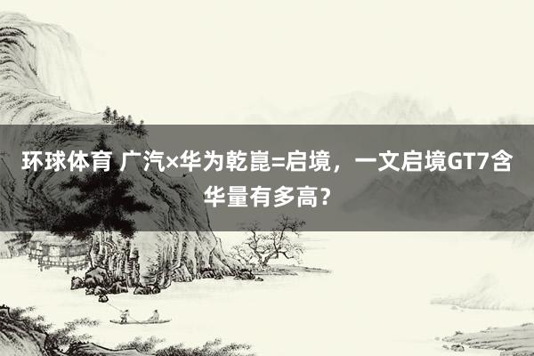 环球体育 广汽×华为乾崑=启境，一文启境GT7含华量有多高？