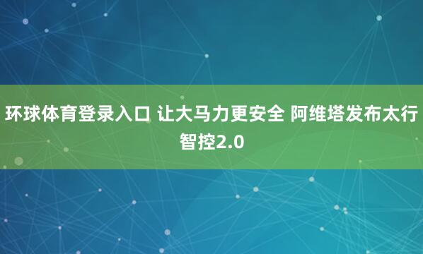 环球体育登录入口 让大马力更安全 阿维塔发布太行智控2.0