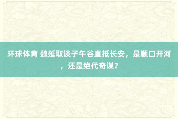 环球体育 魏延取谈子午谷直抵长安，是顺口开河，还是绝代奇谋？