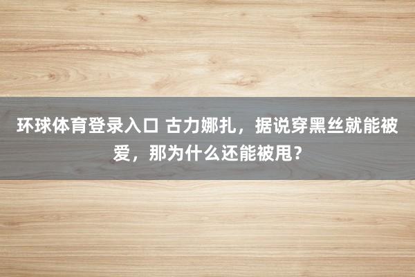 环球体育登录入口 古力娜扎，据说穿黑丝就能被爱，那为什么还能被甩？
