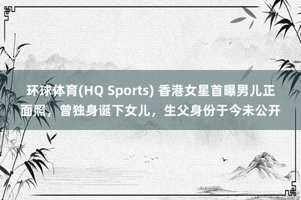 环球体育(HQ Sports) 香港女星首曝男儿正面照，曾独身诞下女儿，生父身份于今未公开