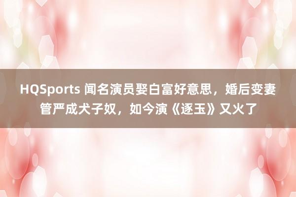 HQSports 闻名演员娶白富好意思，婚后变妻管严成犬子奴，如今演《逐玉》又火了
