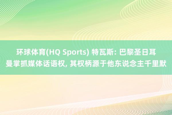 环球体育(HQ Sports) 特瓦斯: 巴黎圣日耳曼掌抓媒体话语权， 其权柄源于他东说念主千里默