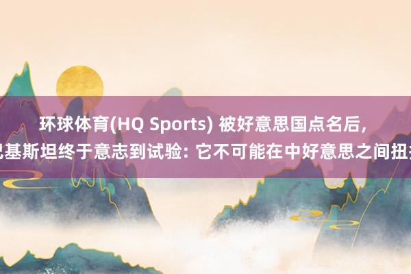 环球体育(HQ Sports) 被好意思国点名后， 巴基斯坦终于意志到试验: 它不可能在中好意思之间扭捏