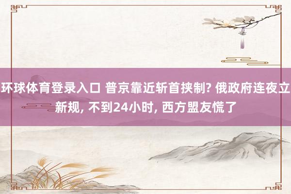 环球体育登录入口 普京靠近斩首挟制? 俄政府连夜立新规， 不到24小时， 西方盟友慌了