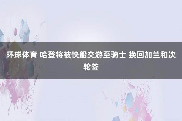 环球体育 哈登将被快船交游至骑士 换回加兰和次轮签